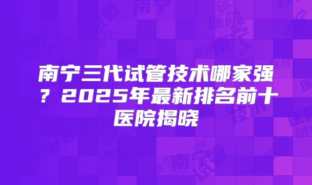 南宁三代试管技术哪家强？2025年最新排名前十医院揭晓