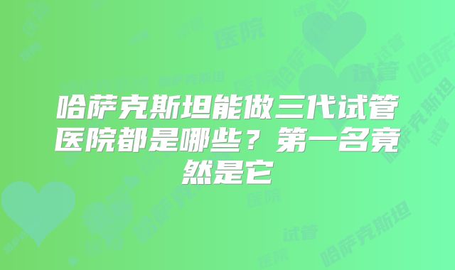 哈萨克斯坦能做三代试管医院都是哪些？第一名竟然是它