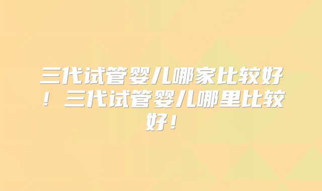 三代试管婴儿哪家比较好！三代试管婴儿哪里比较好！