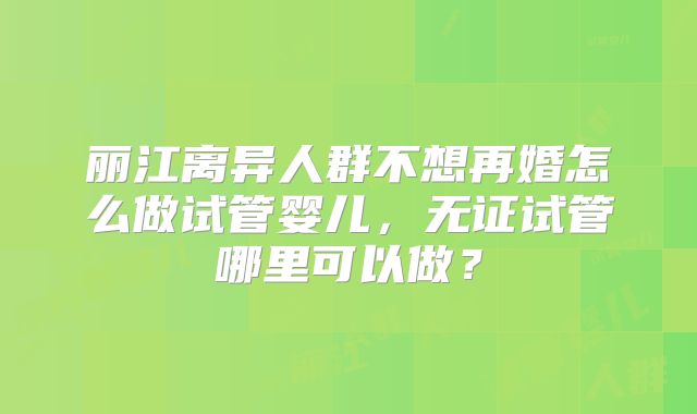 丽江离异人群不想再婚怎么做试管婴儿，无证试管哪里可以做？