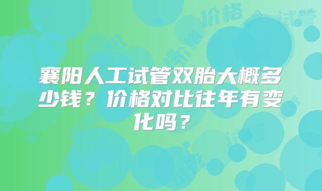 襄阳人工试管双胎大概多少钱?价格对比往年有变化吗?