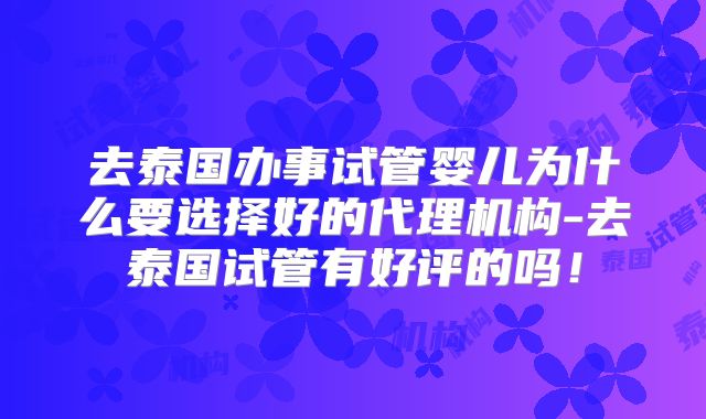 去泰国办事试管婴儿为什么要选择好的代理机构-去泰国试管有好评的吗！