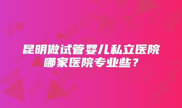 昆明做试管婴儿私立医院哪家医院专业些?