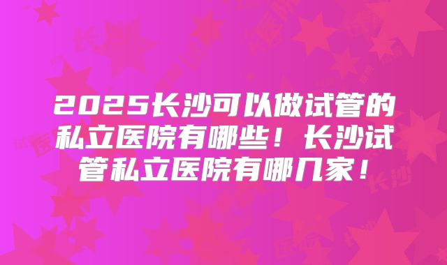 2025长沙可以做试管的私立医院有哪些!长沙试管私立医院有哪几家!