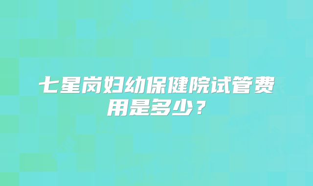 七星岗妇幼保健院试管费用是多少?