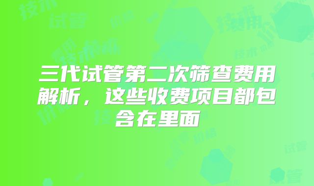 三代试管第二次筛查费用解析，这些收费项目都包含在里面