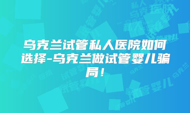 乌克兰试管私人医院如何选择-乌克兰做试管婴儿骗局！