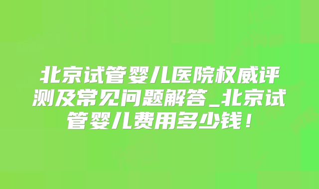 北京试管婴儿医院权威评测及常见问题解答_北京试管婴儿费用多少钱！