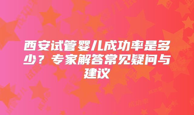 西安试管婴儿成功率是多少？专家解答常见疑问与建议