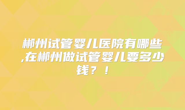 郴州试管婴儿医院有哪些,在郴州做试管婴儿要多少钱？！