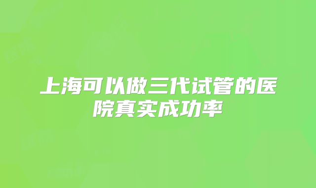 上海可以做三代试管的医院真实成功率