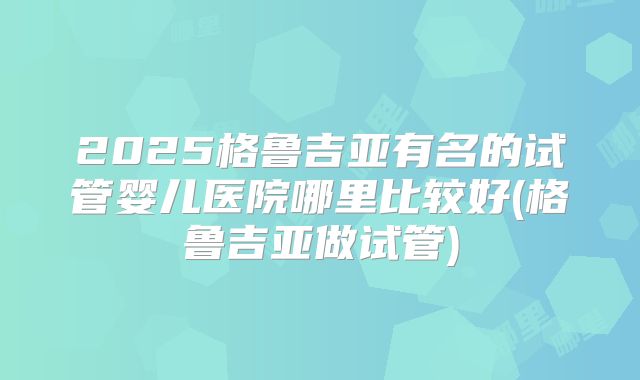 2025格鲁吉亚有名的试管婴儿医院哪里比较好(格鲁吉亚做试管)