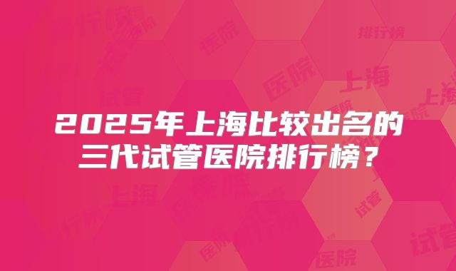 2025年上海比较出名的三代试管医院排行榜？