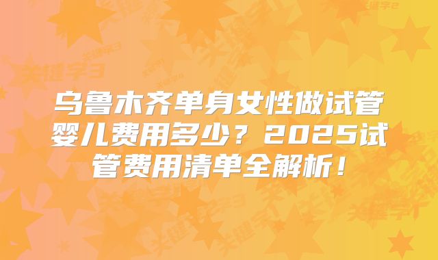 乌鲁木齐单身女性做试管婴儿费用多少？2025试管费用清单全解析！