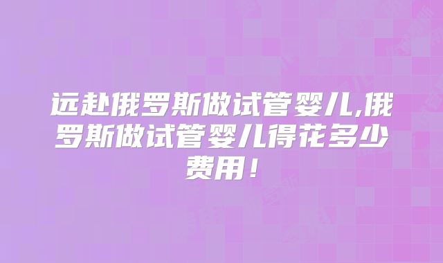 远赴俄罗斯做试管婴儿,俄罗斯做试管婴儿得花多少费用！
