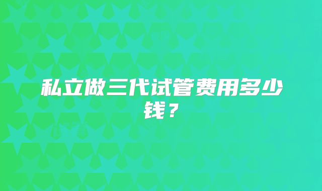 私立做三代试管费用多少钱？