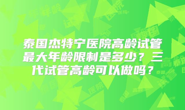 泰国杰特宁医院高龄试管最大年龄限制是多少？三代试管高龄可以做吗？