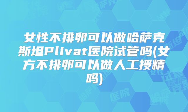 女性不排卵可以做哈萨克斯坦Plivat医院试管吗(女方不排卵可以做人工授精吗)