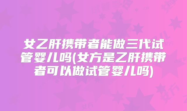 女乙肝携带者能做三代试管婴儿吗(女方是乙肝携带者可以做试管婴儿吗)