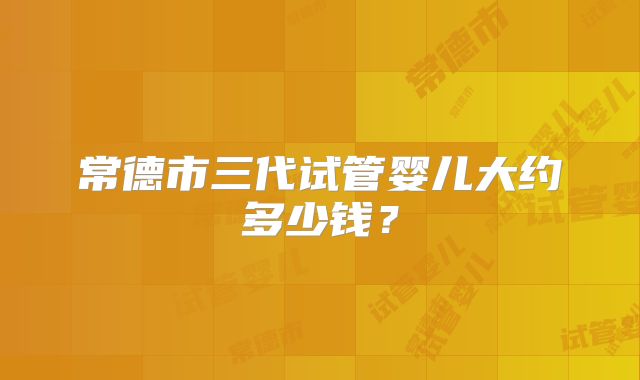常德市三代试管婴儿大约多少钱？