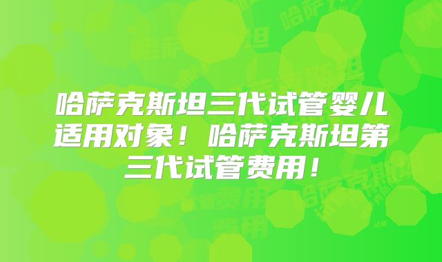 哈萨克斯坦三代试管婴儿适用对象！哈萨克斯坦第三代试管费用！