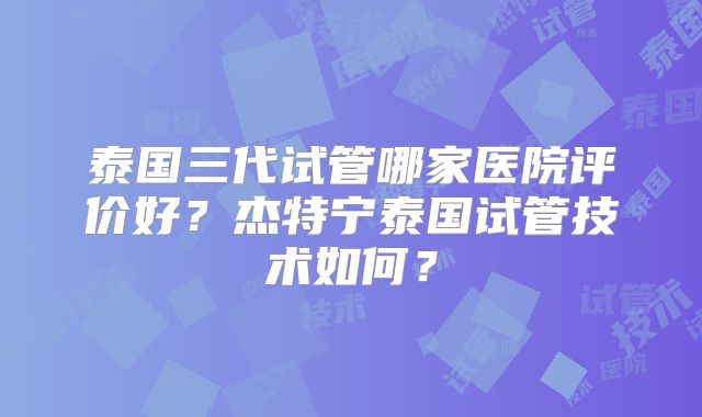 泰国三代试管哪家医院评价好？杰特宁泰国试管技术如何？