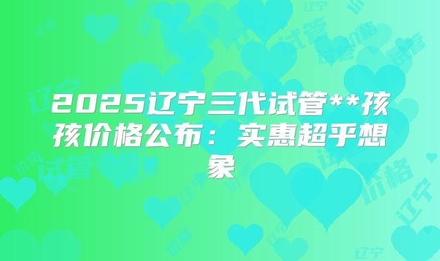 2025辽宁三代试管**孩孩价格公布：实惠超乎想象