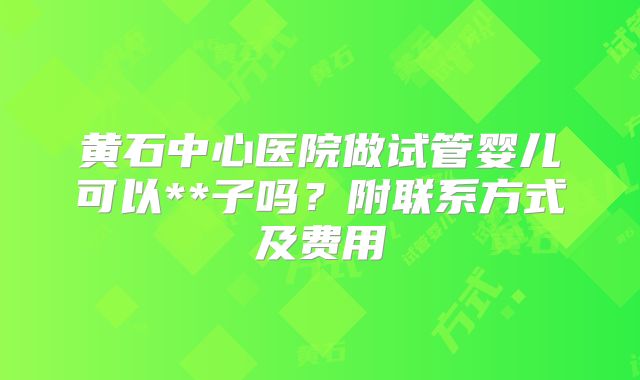 黄石中心医院做试管婴儿可以**子吗？附联系方式及费用