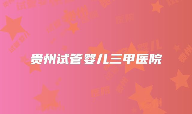 贵州试管婴儿三甲医院