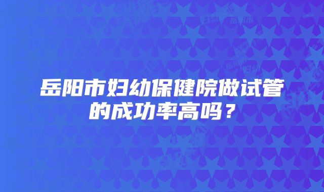 岳阳市妇幼保健院做试管的成功率高吗？