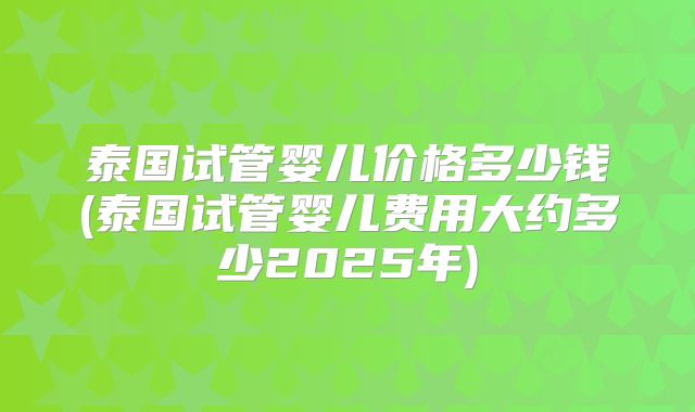 泰国试管婴儿价格多少钱(泰国试管婴儿费用大约多少2025年)