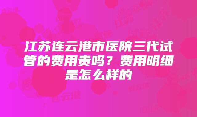 江苏连云港市医院三代试管的费用贵吗？费用明细是怎么样的