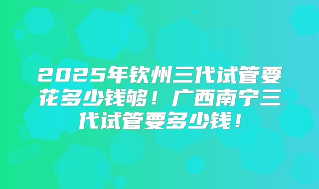 2025年钦州三代试管要花多少钱够！广西南宁三代试管要多少钱！