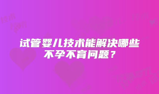 试管婴儿技术能解决哪些不孕不育问题？