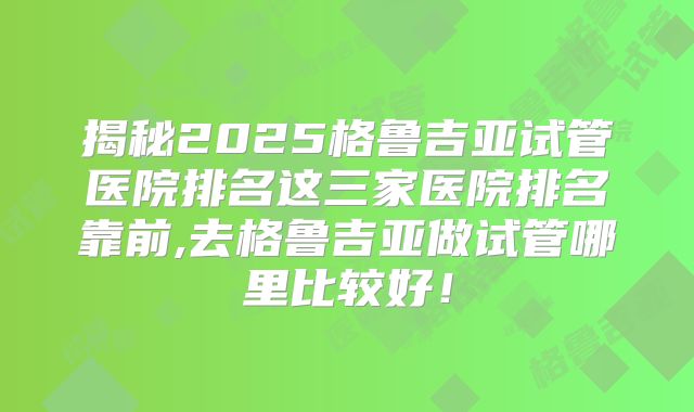 揭秘2025格鲁吉亚试管医院排名这三家医院排名靠前,去格鲁吉亚做试管哪里比较好！