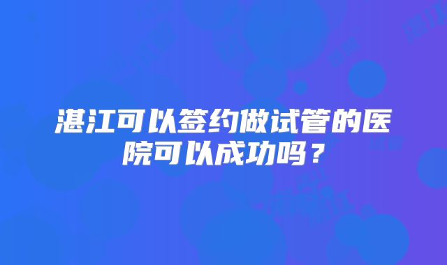 湛江可以签约做试管的医院可以成功吗?