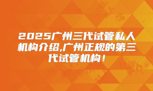 2025广州三代试管私人机构介绍,广州正规的第三代试管机构！