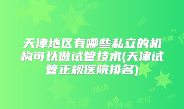 天津地区有哪些私立的机构可以做试管技术(天津试管正规医院排名)