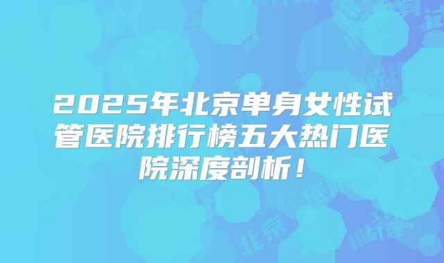2025年北京单身女性试管医院排行榜五大热门医院深度剖析！