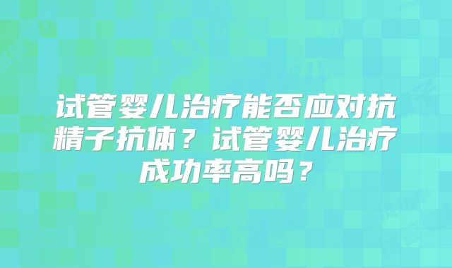 试管婴儿治疗能否应对抗精子抗体？试管婴儿治疗成功率高吗？