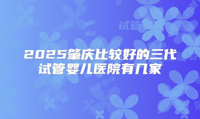 2025肇庆比较好的三代试管婴儿医院有几家