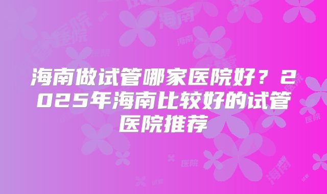 海南做试管哪家医院好？2025年海南比较好的试管医院推荐