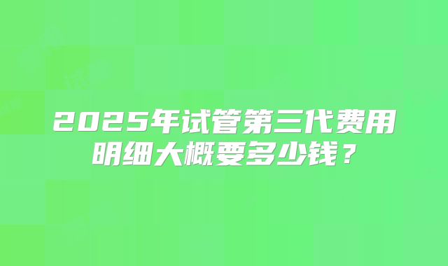 2025年试管第三代费用明细大概要多少钱？