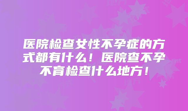 医院检查女性不孕症的方式都有什么！医院查不孕不育检查什么地方！
