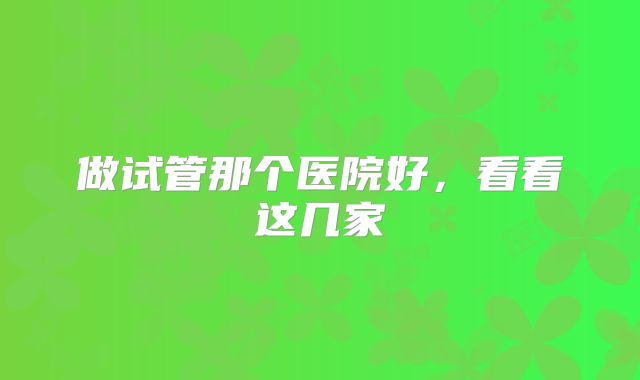 做试管那个医院好,看看这几家