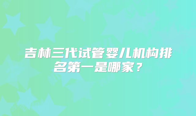 吉林三代试管婴儿机构排名第一是哪家？