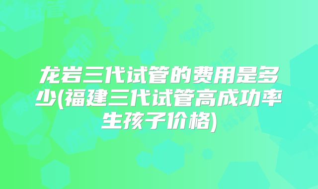 龙岩三代试管的费用是多少(福建三代试管高成功率生孩子价格)