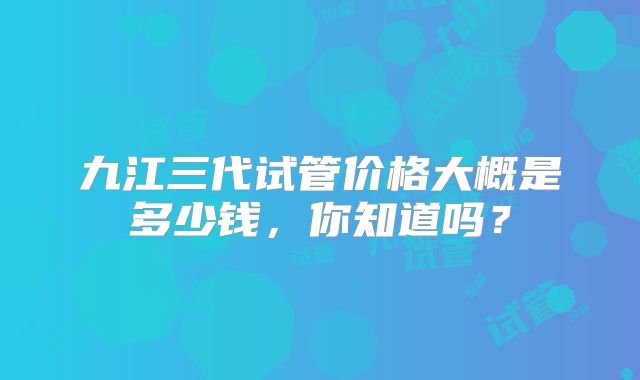 九江三代试管价格大概是多少钱,你知道吗?