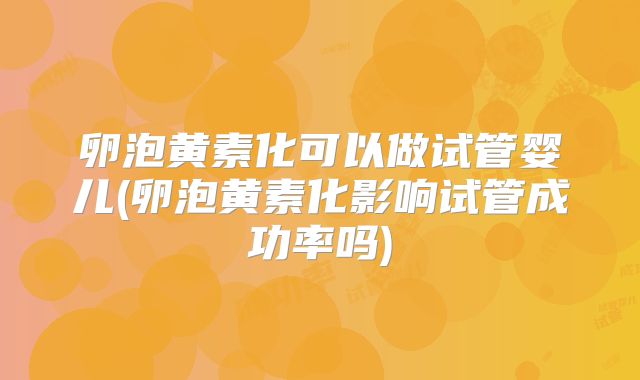 卵泡黄素化可以做试管婴儿(卵泡黄素化影响试管成功率吗)
