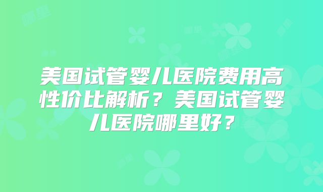 美国试管婴儿医院费用高性价比解析？美国试管婴儿医院哪里好？